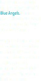 Kick the tires and light the fires with the NAVY's Blue Angels. Get front row seats to the Fat Albert cockpit during the 2012 Oceana Airshow. Watch the flight crew pull off acrobatics when they reach negative gravity. Then, hold onto yer butts as they conduct a number of low altitude passes over the ocean front resort area. 